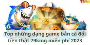 Top những dạng game bắn cá đổi tiền thật 79king miễn phí